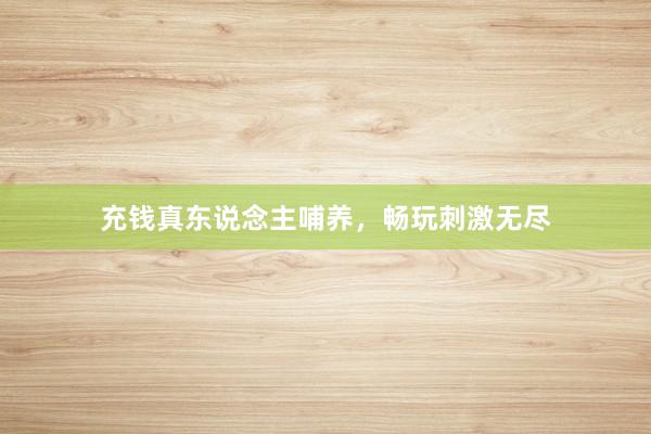 充钱真东说念主哺养，畅玩刺激无尽