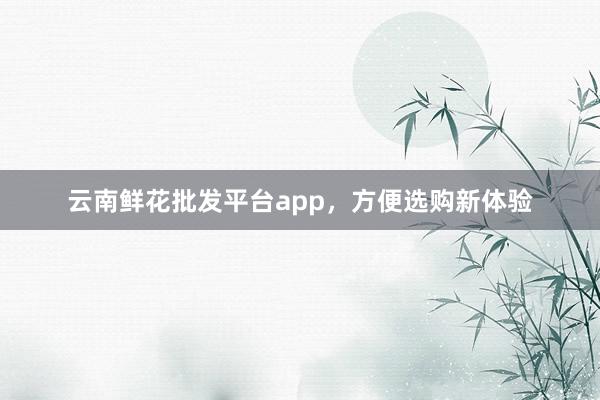 云南鲜花批发平台app，方便选购新体验
